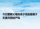 今日更新父母给孩子买的房属于夫妻共同财产吗