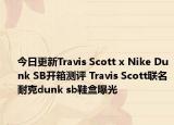 今日更新Travis Scott x Nike Dunk SB开箱测评 Travis Scott联名耐克dunk sb鞋盒曝光