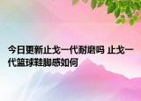 今日更新止戈一代耐磨吗 止戈一代篮球鞋脚感如何