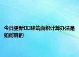 今日更新﻿﻿建筑面积计算办法是如何算的