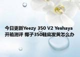 今日更新Yeezy 350 V2 Yeshaya 开箱测评 椰子350鞋底发黄怎么办