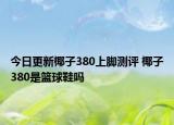 今日更新椰子380上脚测评 椰子380是篮球鞋吗