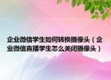 企业微信学生如何转换摄像头（企业微信直播学生怎么关闭摄像头）