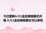 今日更新AJ11金丝橄榄静态开箱 AJ11金丝橄榄男生可以穿吗