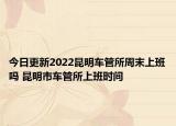 今日更新2022昆明车管所周末上班吗 昆明市车管所上班时间