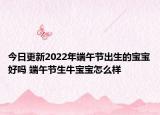 今日更新2022年端午节出生的宝宝好吗 端午节生牛宝宝怎么样