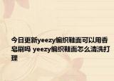 今日更新yeezy编织鞋面可以用香皂刷吗 yeezy编织鞋面怎么清洗打理