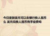 今日更新美元可以去银行换人民币么 美元兑换人民币有手续费吗