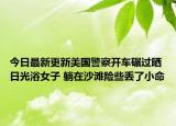 今日最新更新美国警察开车碾过晒日光浴女子 躺在沙滩险些丢了小命