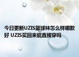 今日更新UZIS篮球袜怎么样哪款好 UZIS买回来能直接穿吗