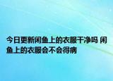 今日更新闲鱼上的衣服干净吗 闲鱼上的衣服会不会得病