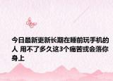 今日最新更新长期在睡前玩手机的人 用不了多久这3个痛苦或会落你身上
