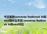 今日更新converse fastbreak hi和mid有什么不同 converse fastbreak hi和mid对比