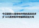今日更新AJ高帮和中帮的高度差多少 AJ1高帮和中帮脚感差别大吗
