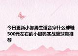 今日更新小脚男生适合穿什么球鞋 500元左右的小脚码实战篮球鞋推荐
