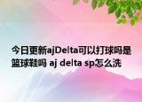 今日更新ajDelta可以打球吗是篮球鞋吗 aj delta sp怎么洗