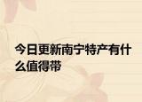今日更新南宁特产有什么值得带