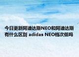 今日更新阿迪达斯NEO和阿迪达斯有什么区别 adidas NEO档次低吗