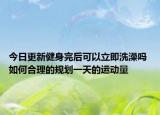 今日更新健身完后可以立即洗澡吗 如何合理的规划一天的运动量