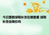 今日更新球鞋补货在哪里看 球鞋补货会降价吗