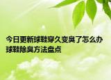 今日更新球鞋穿久变臭了怎么办 球鞋除臭方法盘点