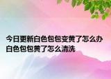今日更新白色包包变黄了怎么办 白色包包黄了怎么清洗