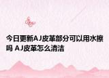 今日更新AJ皮革部分可以用水擦吗 AJ皮革怎么清洁