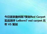 今日更新詹姆斯7复刻Red Carpet实战测评 LeBorn7 red carpet 元年 VS 复刻