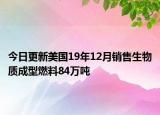 今日更新美国19年12月销售生物质成型燃料84万吨