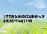 今日更新女篮球鞋实战推荐 女篮球鞋搭配什么裤子好看