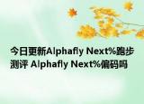 今日更新Alphafly Next%跑步测评 Alphafly Next%偏码吗