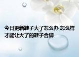 今日更新鞋子大了怎么办 怎么样才能让大了的鞋子合脚