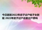 今日更新2022年房子过户给子女新规 2022年房子过户还要过户费吗