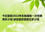 今日更新2022年失地保险一次性缴费多少钱 新征地农民要交多少钱