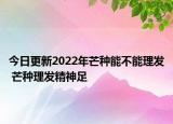 今日更新2022年芒种能不能理发 芒种理发精神足
