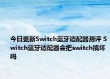 今日更新Switch蓝牙适配器测评 Switch蓝牙适配器会把switch搞坏吗