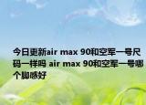 今日更新air max 90和空军一号尺码一样吗 air max 90和空军一号哪个脚感好