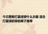 今日更新打篮球穿什么衣服 适合打篮球的穿的裤子推荐