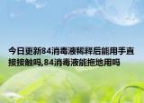 今日更新84消毒液稀释后能用手直接接触吗,84消毒液能拖地用吗
