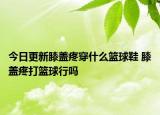 今日更新膝盖疼穿什么篮球鞋 膝盖疼打篮球行吗