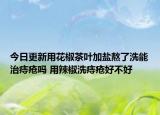 今日更新用花椒茶叶加盐熬了洗能治痔疮吗 用辣椒洗痔疮好不好