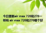 今日更新air max 720和270一样吗 air max 720和270哪个好