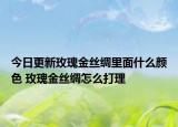 今日更新玫瑰金丝绸里面什么颜色 玫瑰金丝绸怎么打理