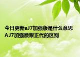 今日更新aJ7加强版是什么意思  AJ7加强版跟正代的区别