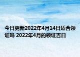 今日更新2022年4月14日适合领证吗 2022年4月的领证吉日