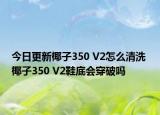 今日更新椰子350 V2怎么清洗 椰子350 V2鞋底会穿破吗