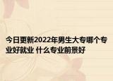 今日更新2022年男生大专哪个专业好就业 什么专业前景好