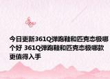 今日更新361Q弹跑鞋和匹克态极哪个好 361Q弹跑鞋和匹克态极哪款更值得入手