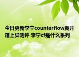 今日更新李宁counterflow翼开箱上脚测评 李宁cf是什么系列