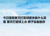今日更新夏天打篮球要准备什么装备 夏天打篮球上衣 裤子装备推荐